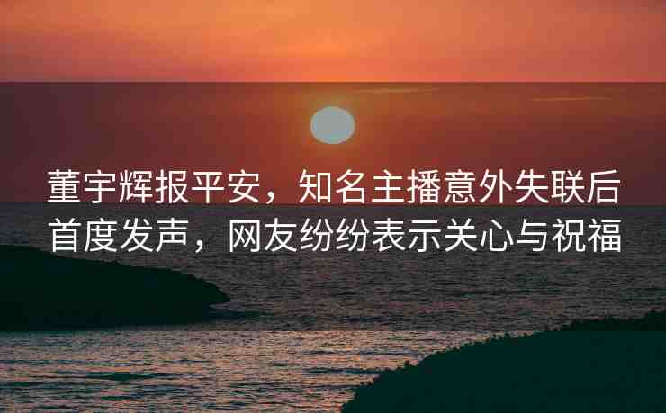 董宇輝報平安，知名主播意外失聯(lián)后首度發(fā)聲，網(wǎng)友紛紛表示關(guān)心與祝福
