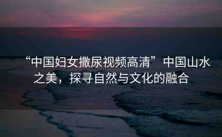 “中國婦女撒尿視頻高清”中國山水之美，探尋自然與文化的融合