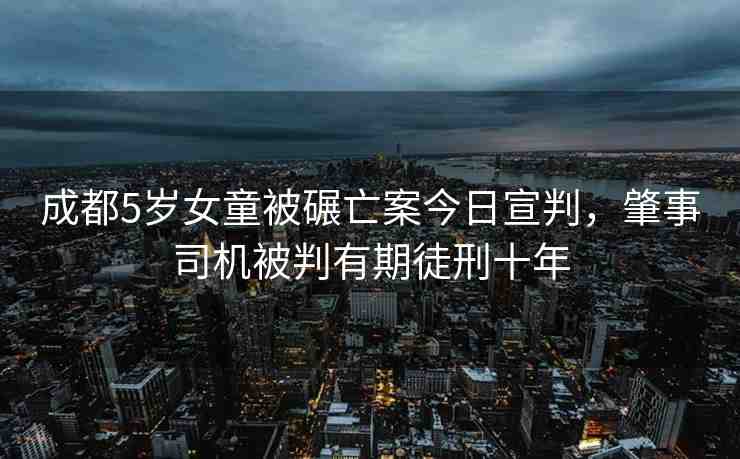 成都5歲女童被碾亡案今日宣判，肇事司機(jī)被判有期徒刑十年