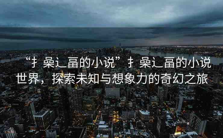 “扌喿辶畐的小說(shuō)”扌喿辶畐的小說(shuō)世界，探索未知與想象力的奇幻之旅