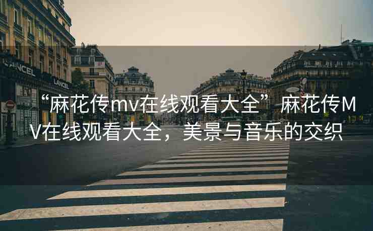 “麻花傳mv在線觀看大全”麻花傳MV在線觀看大全，美景與音樂的交織