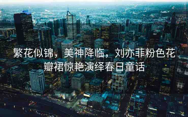 繁花似錦，美神降臨，劉亦菲粉色花瓣裙驚艷演繹春日童話