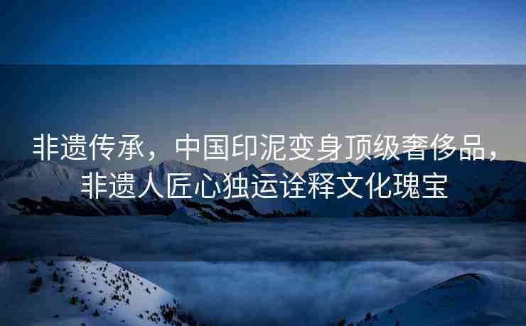 非遺傳承，中國印泥變身頂級奢侈品，非遺人匠心獨運詮釋文化瑰寶