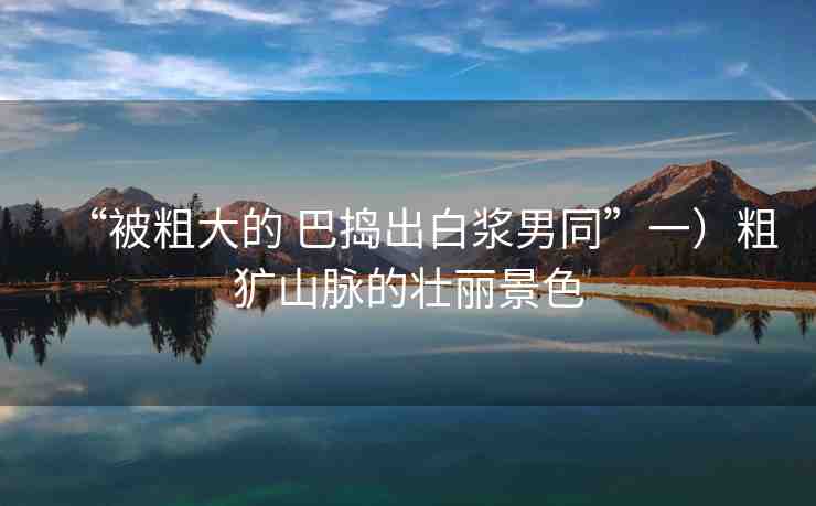 “被粗大的 巴搗出白漿男同”一）粗獷山脈的壯麗景色