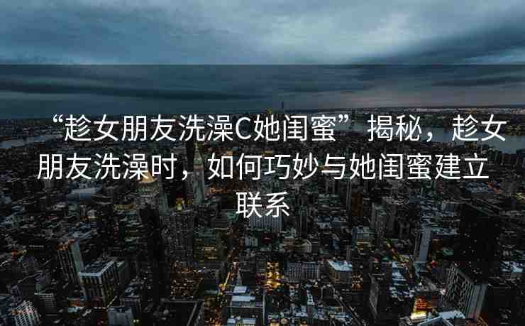 “趁女朋友洗澡C她閨蜜”揭秘，趁女朋友洗澡時，如何巧妙與她閨蜜建立聯(lián)系
