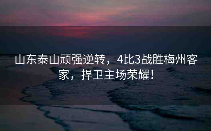 山東泰山頑強(qiáng)逆轉(zhuǎn)，4比3戰(zhàn)勝梅州客家，捍衛(wèi)主場(chǎng)榮耀！