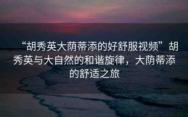 “胡秀英大蔭蒂添的好舒服視頻”胡秀英與大自然的和諧旋律，大蔭蒂添的舒適之旅