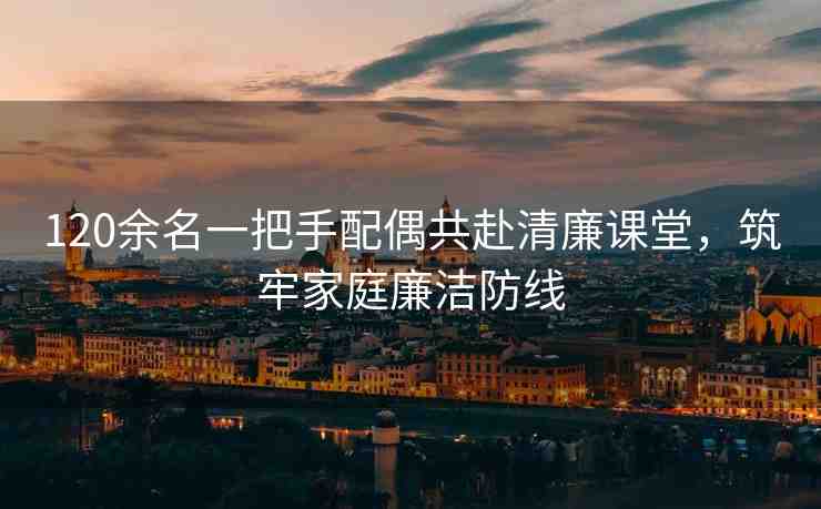 120余名一把手配偶共赴清廉課堂，筑牢家庭廉潔防線