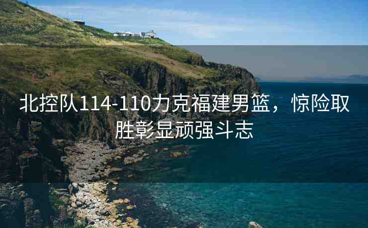 北控隊(duì)114-110力克福建男籃，驚險(xiǎn)取勝彰顯頑強(qiáng)斗志
