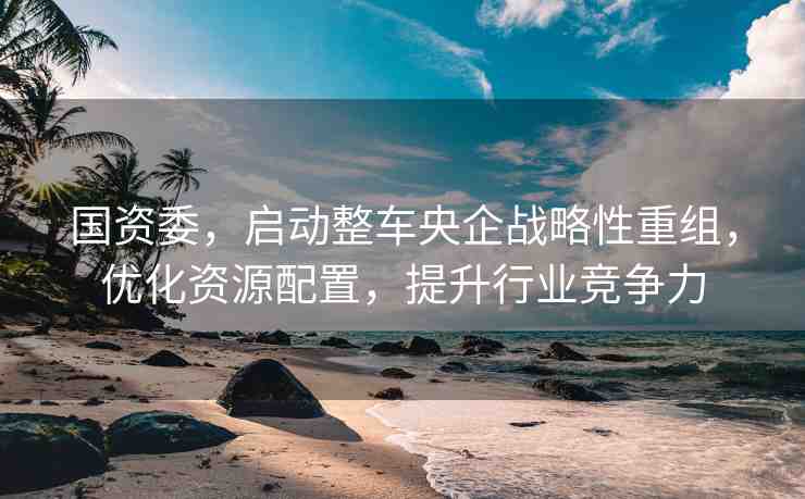 國資委，啟動整車央企戰(zhàn)略性重組，優(yōu)化資源配置，提升行業(yè)競爭力