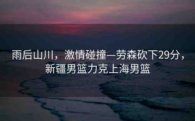 雨后山川，激情碰撞—勞森砍下29分，新疆男籃力克上海男籃