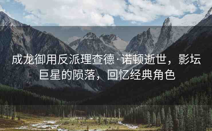成龍御用反派理查德·諾頓逝世，影壇巨星的隕落，回憶經(jīng)典角色