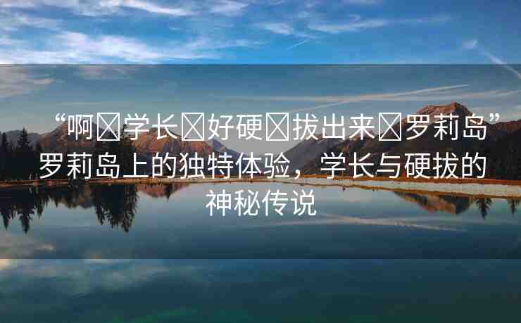 “啊?學(xué)長(zhǎng)?好硬?拔出來(lái)?羅莉島”羅莉島上的獨(dú)特體驗(yàn)，學(xué)長(zhǎng)與硬拔的神秘傳說(shuō)