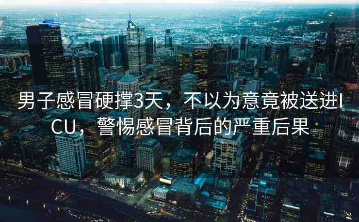 男子感冒硬撐3天，不以為意竟被送進(jìn)ICU，警惕感冒背后的嚴(yán)重后果