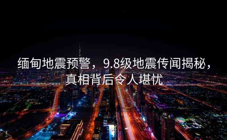 緬甸地震預(yù)警，9.8級(jí)地震傳聞揭秘，真相背后令人堪憂