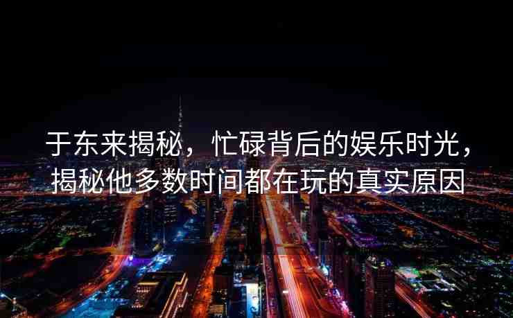 于東來揭秘，忙碌背后的娛樂時光，揭秘他多數(shù)時間都在玩的真實原因