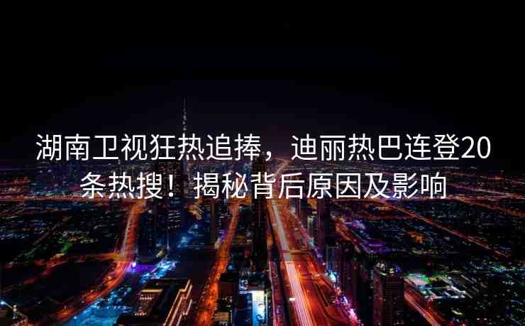 湖南衛(wèi)視狂熱追捧，迪麗熱巴連登20條熱搜！揭秘背后原因及影響