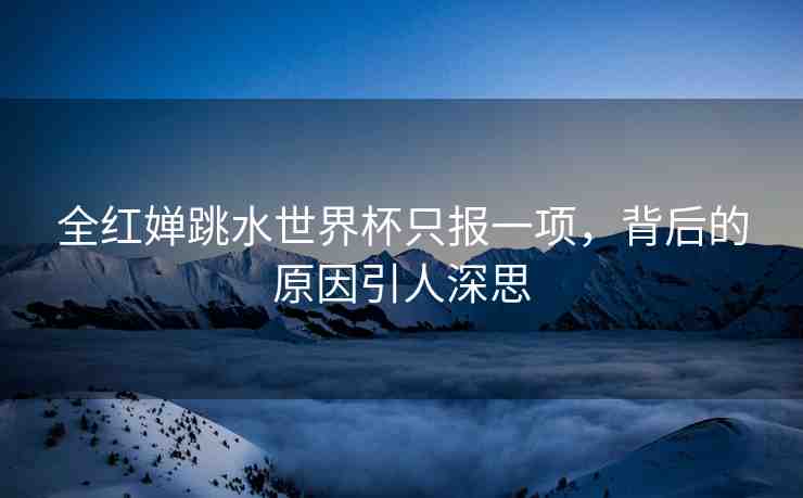 全紅嬋跳水世界杯只報(bào)一項(xiàng)，背后的原因引人深思
