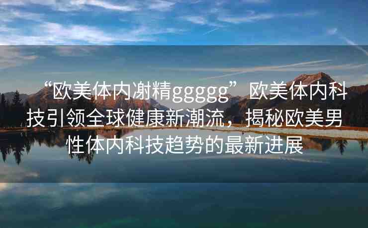 “歐美體內(nèi)?精ggggg”歐美體內(nèi)科技引領(lǐng)全球健康新潮流，揭秘歐美男性體內(nèi)科技趨勢的最新進(jìn)展