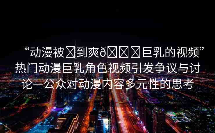 “動漫被?到爽??巨乳的視頻”熱門動漫巨乳角色視頻引發(fā)爭議與討論—公眾對動漫內(nèi)容多元性的思考