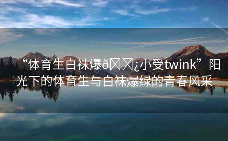 “體育生白襪爆??小受twink”陽光下的體育生與白襪爆綠的青春風采