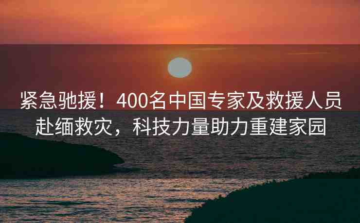緊急馳援！400名中國專家及救援人員赴緬救災，科技力量助力重建家園