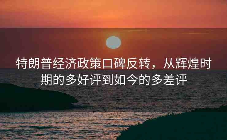 特朗普經(jīng)濟政策口碑反轉(zhuǎn)，從輝煌時期的多好評到如今的多差評