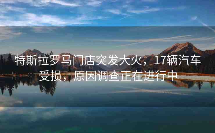 特斯拉羅馬門店突發(fā)大火，17輛汽車受損，原因調查正在進行中