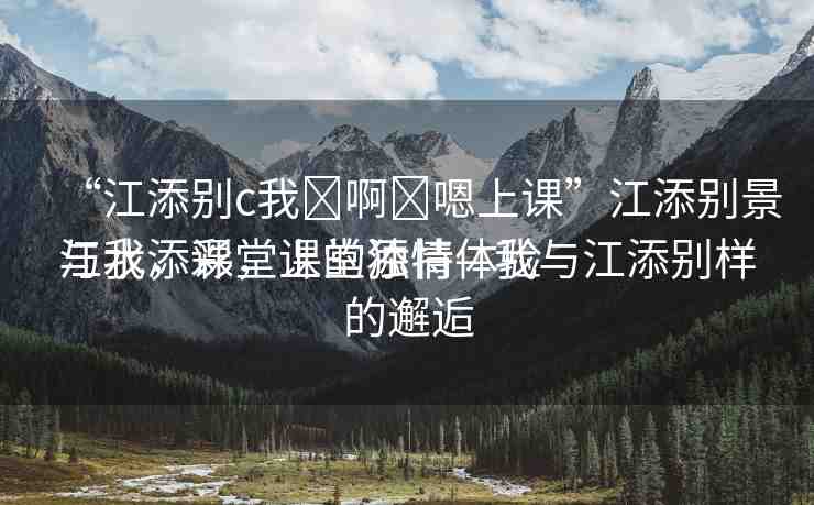“江添別c我?啊?嗯上課”江添別景與我，課堂上的獨(dú)特體驗(yàn)
江水添彩，課堂添情—我與江添別樣的邂逅