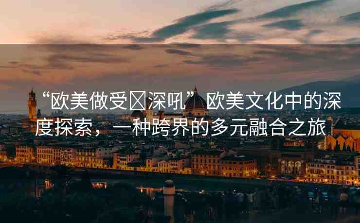 “歐美做受?深吼”歐美文化中的深度探索，一種跨界的多元融合之旅