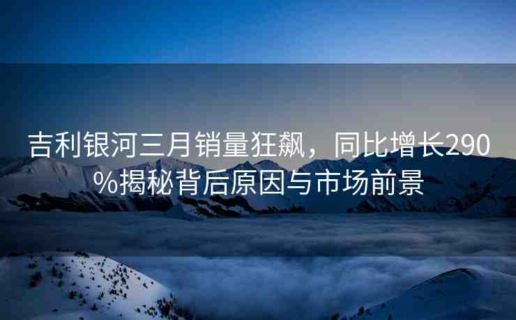 吉利銀河三月銷量狂飆，同比增長(zhǎng)290%揭秘背后原因與市場(chǎng)前景