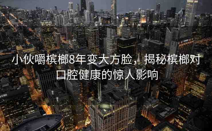 小伙嚼檳榔8年變大方臉，揭秘檳榔對(duì)口腔健康的驚人影響