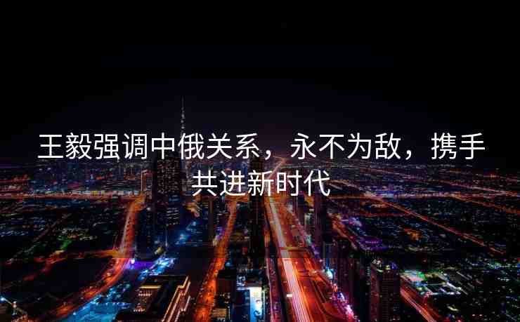 王毅強(qiáng)調(diào)中俄關(guān)系，永不為敵，攜手共進(jìn)新時(shí)代