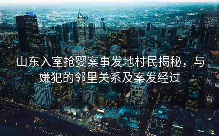 山東入室搶嬰案事發(fā)地村民揭秘，與嫌犯的鄰里關系及案發(fā)經過