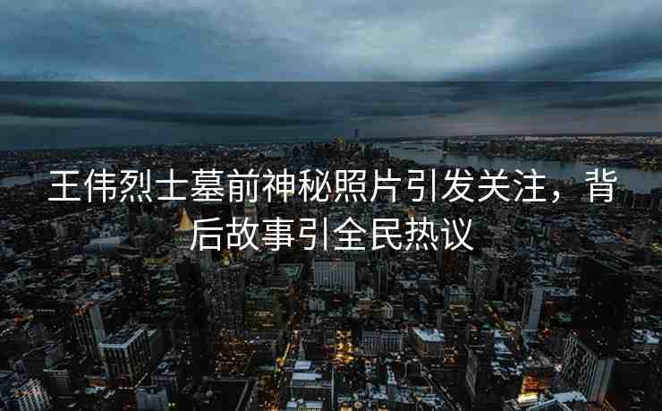 王偉烈士墓前神秘照片引發(fā)關(guān)注，背后故事引全民熱議