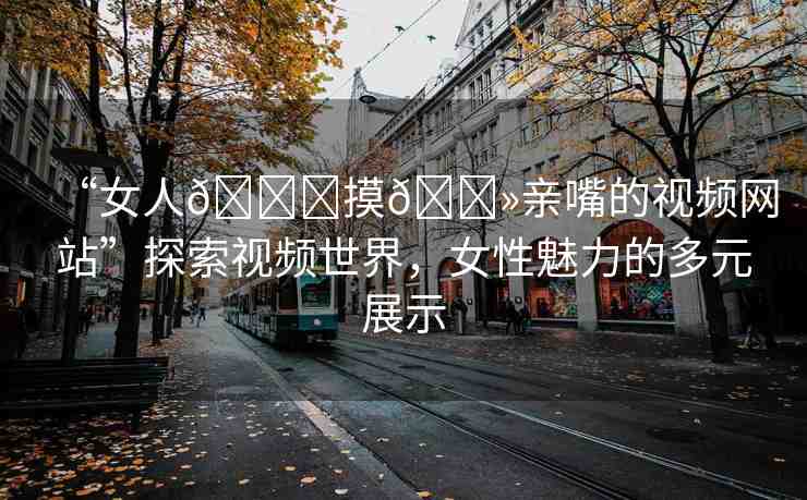 “女人??摸??親嘴的視頻網(wǎng)站”探索視頻世界，女性魅力的多元展示