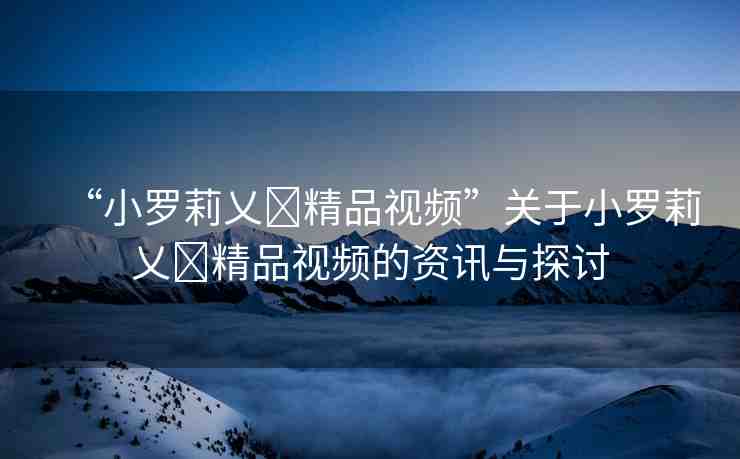 “小羅莉乂?精品視頻”關于小羅莉乂?精品視頻的資訊與探討