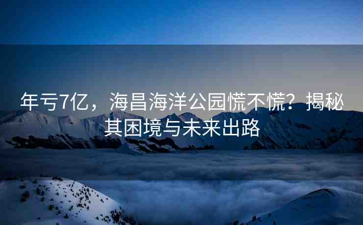 年虧7億，海昌海洋公園慌不慌？揭秘其困境與未來出路