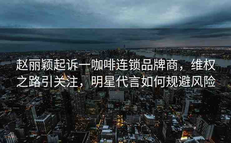 趙麗穎起訴一咖啡連鎖品牌商，維權(quán)之路引關(guān)注，明星代言如何規(guī)避風(fēng)險(xiǎn)