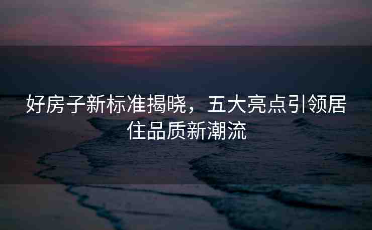 好房子新標(biāo)準(zhǔn)揭曉，五大亮點(diǎn)引領(lǐng)居住品質(zhì)新潮流