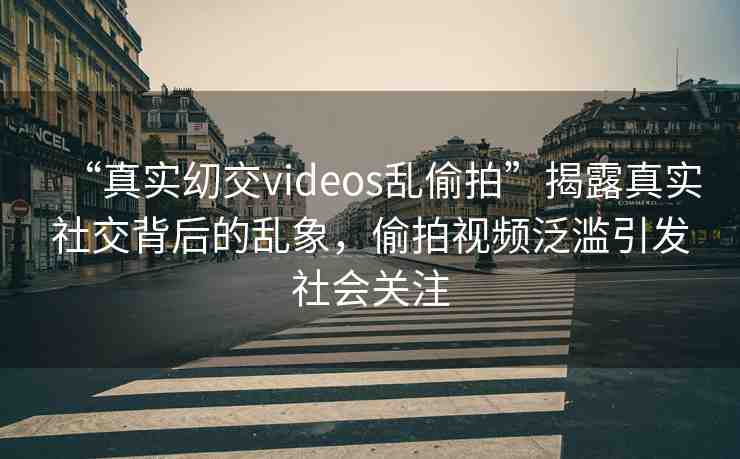 “真實?交videos亂偷拍”揭露真實社交背后的亂象，偷拍視頻泛濫引發(fā)社會關注