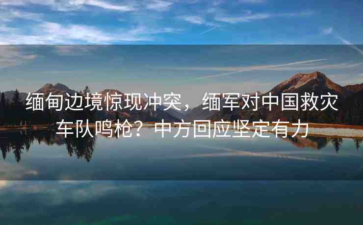 緬甸邊境驚現沖突，緬軍對中國救災車隊鳴槍？中方回應堅定有力