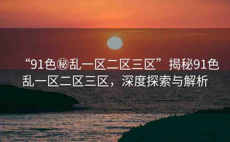 “91色秘亂一區(qū)二區(qū)三區(qū)”揭秘91色亂一區(qū)二區(qū)三區(qū)，深度探索與解析