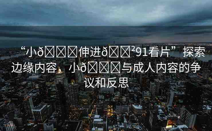 “小??伸進(jìn)??91看片”探索邊緣內(nèi)容，小??與成人內(nèi)容的爭(zhēng)議和反思