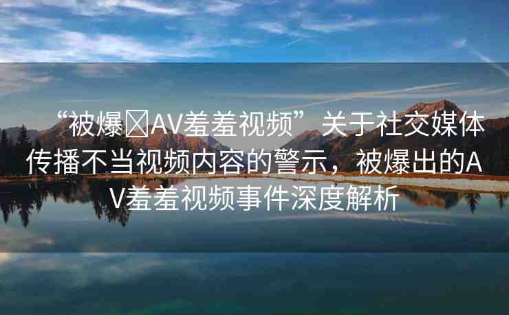 “被爆?AV羞羞視頻”關(guān)于社交媒體傳播不當視頻內(nèi)容的警示，被爆出的AV羞羞視頻事件深度解析