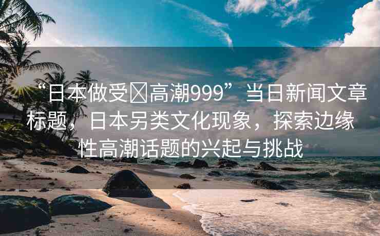 “日本做受?高潮999”當(dāng)日新聞文章標(biāo)題，日本另類文化現(xiàn)象，探索邊緣性高潮話題的興起與挑戰(zhàn)