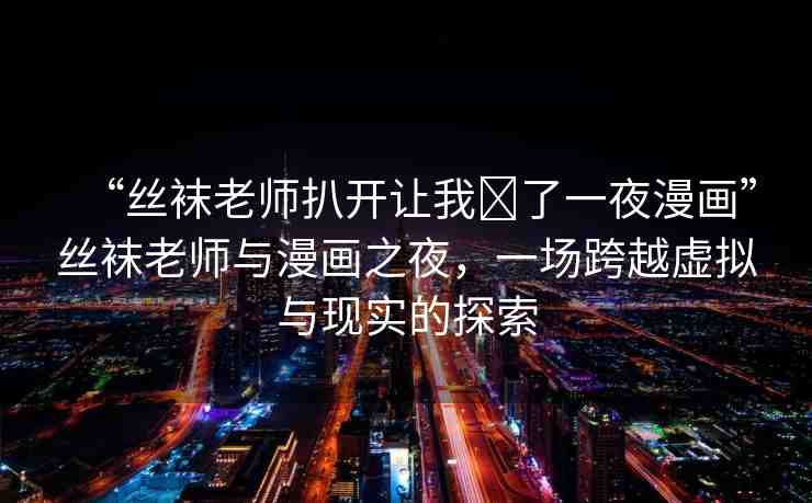 “絲襪老師扒開讓我?了一夜漫畫”絲襪老師與漫畫之夜，一場跨越虛擬與現(xiàn)實(shí)的探索
