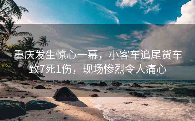重慶發(fā)生驚心一幕，小客車追尾貨車致7死1傷，現(xiàn)場慘烈令人痛心