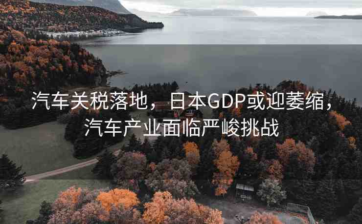 汽車關(guān)稅落地，日本GDP或迎萎縮，汽車產(chǎn)業(yè)面臨嚴(yán)峻挑戰(zhàn)