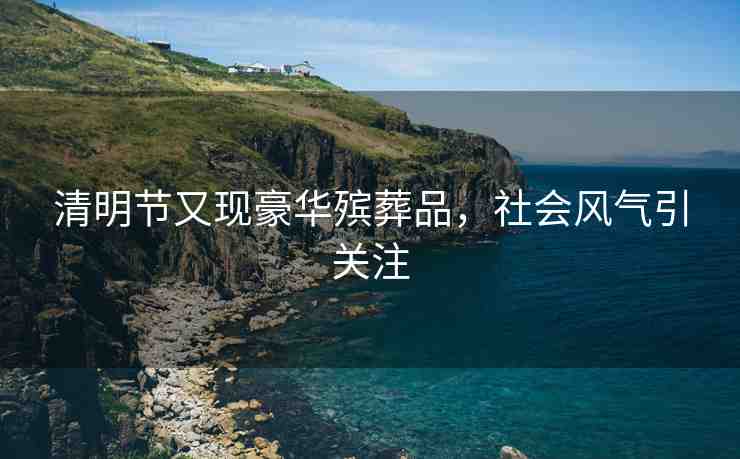 清明節(jié)又現(xiàn)豪華殯葬品，社會風氣引關注